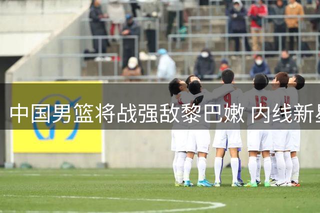 中国男篮将战强敌黎巴嫩 内线新星杨瀚森成关键