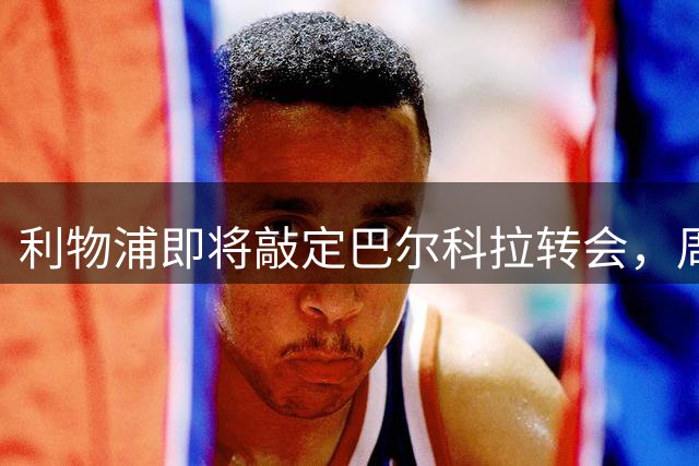利物浦即将敲定巴尔科拉转会，周日或官宣重大引援
